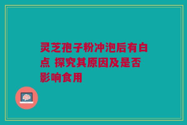 灵芝孢子粉冲泡后有白点 探究其原因及是否影响食用