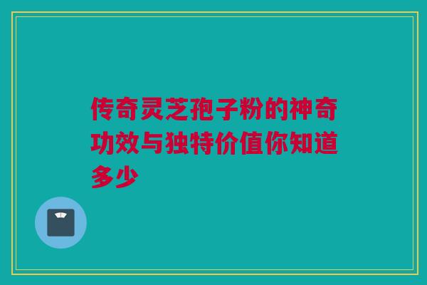 传奇灵芝孢子粉的神奇功效与独特价值你知道多少