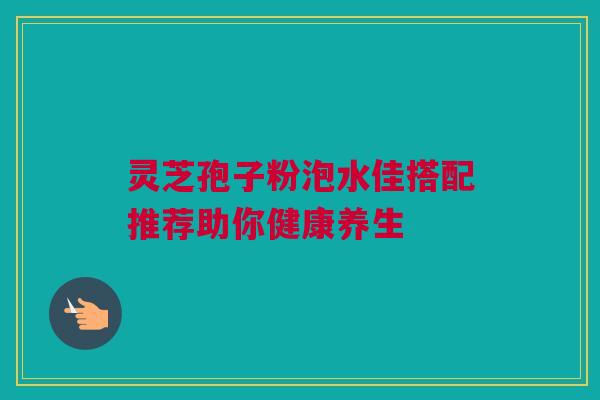 灵芝孢子粉泡水佳搭配推荐助你健康养生