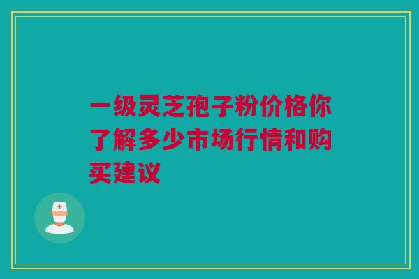 一级灵芝孢子粉价格你了解多少市场行情和购买建议