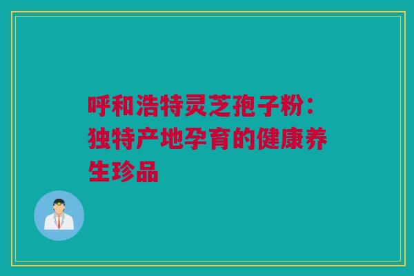呼和浩特灵芝孢子粉：独特产地孕育的健康养生珍品