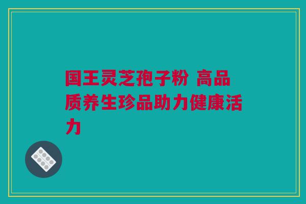 国王灵芝孢子粉 高品质养生珍品助力健康活力