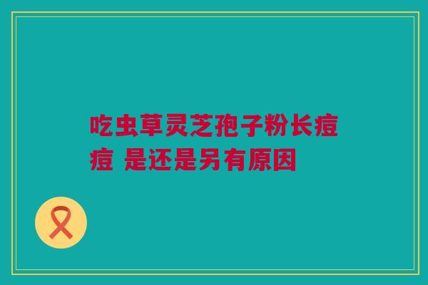 吃虫草灵芝孢子粉长痘痘 是还是另有原因