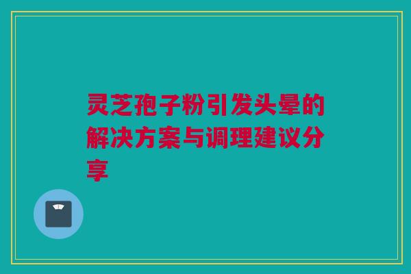 灵芝孢子粉引发头晕的解决方案与调理建议分享