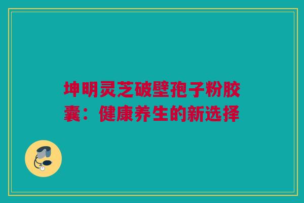 坤明灵芝破壁孢子粉胶囊：健康养生的新选择