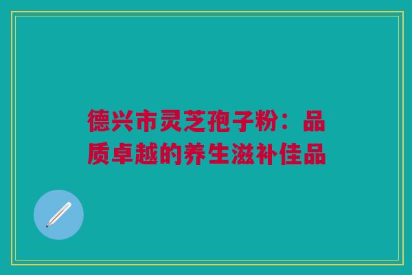 德兴市灵芝孢子粉：品质卓越的养生滋补佳品