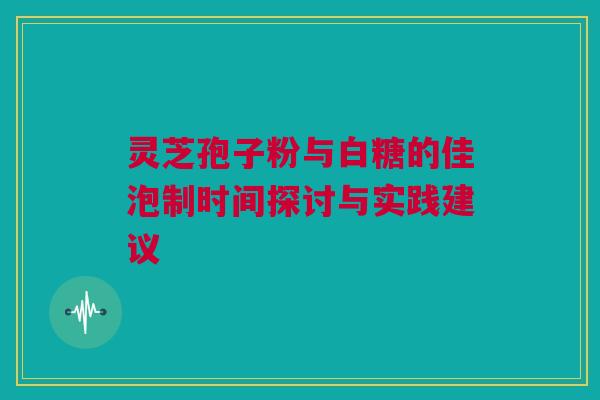 灵芝孢子粉与白糖的佳泡制时间探讨与实践建议