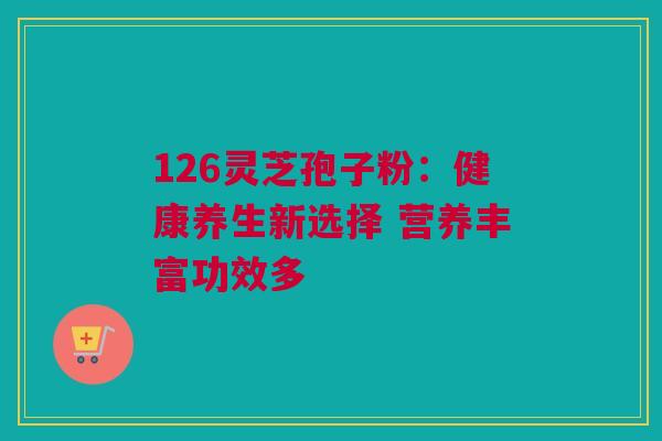126灵芝孢子粉：健康养生新选择 营养丰富功效多
