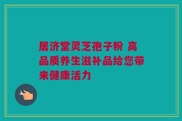 居济堂灵芝孢子粉 高品质养生滋补品给您带来健康活力