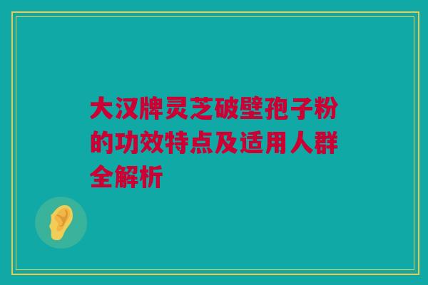 大汉牌灵芝破壁孢子粉的功效特点及适用人群全解析