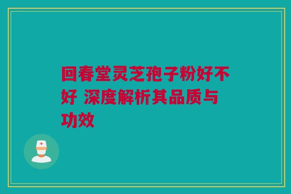 回春堂灵芝孢子粉好不好 深度解析其品质与功效