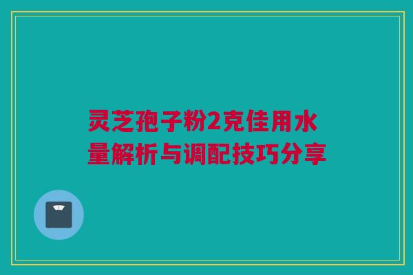 灵芝孢子粉2克佳用水量解析与调配技巧分享