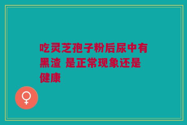 吃灵芝孢子粉后尿中有黑渣 是正常现象还是健康