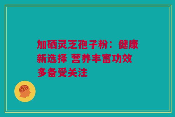 加硒灵芝孢子粉：健康新选择 营养丰富功效多备受关注