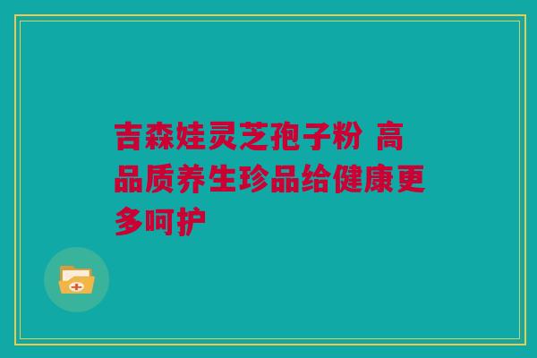吉森娃灵芝孢子粉 高品质养生珍品给健康更多呵护