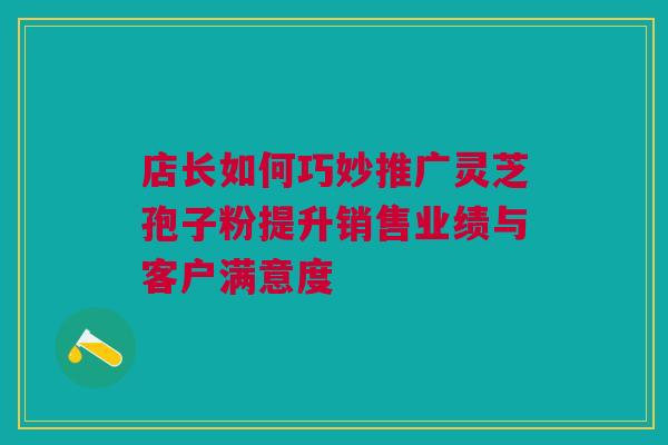 店长如何巧妙推广灵芝孢子粉提升销售业绩与客户满意度