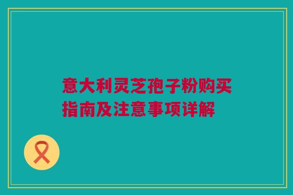 意大利灵芝孢子粉购买指南及注意事项详解