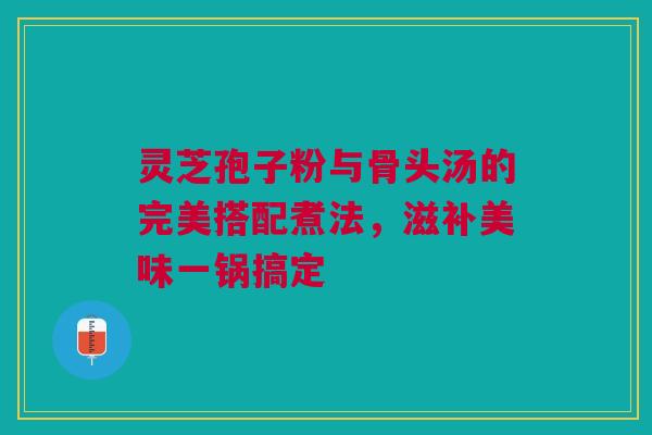 灵芝孢子粉与骨头汤的完美搭配煮法，滋补美味一锅搞定