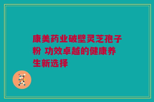 康美药业破壁灵芝孢子粉 功效卓越的健康养生新选择