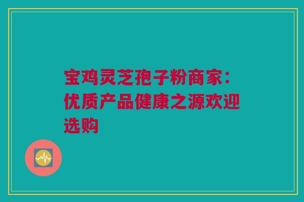 宝鸡灵芝孢子粉商家：优质产品健康之源欢迎选购