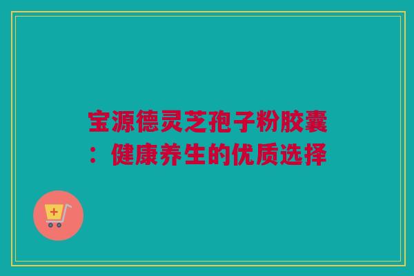 宝源德灵芝孢子粉胶囊：健康养生的优质选择