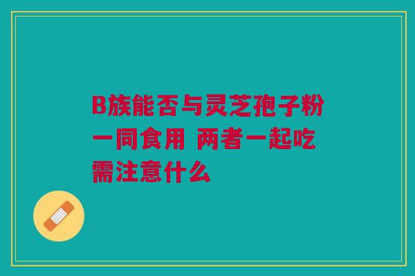 B族能否与灵芝孢子粉一同食用 两者一起吃需注意什么