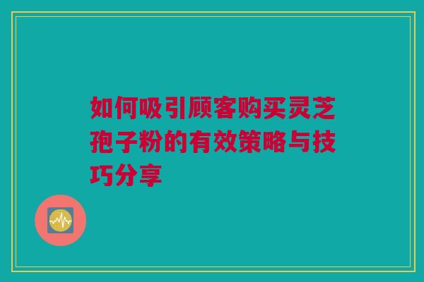 如何吸引顾客购买灵芝孢子粉的有效策略与技巧分享