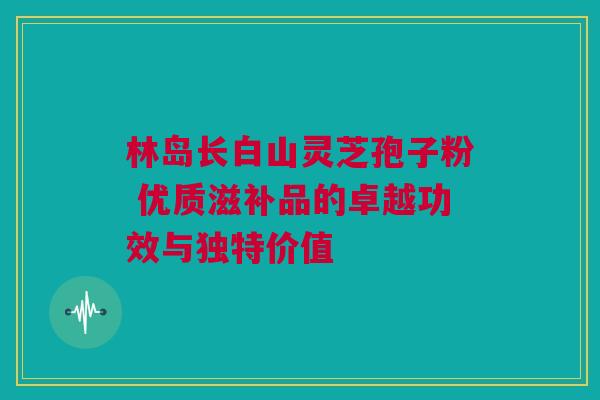 林岛长白山灵芝孢子粉 优质滋补品的卓越功效与独特价值