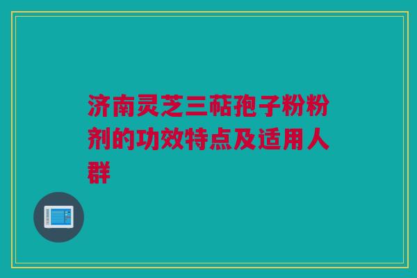 济南灵芝三萜孢子粉粉剂的功效特点及适用人群