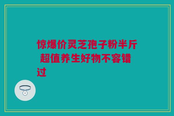 惊爆价灵芝孢子粉半斤 超值养生好物不容错过