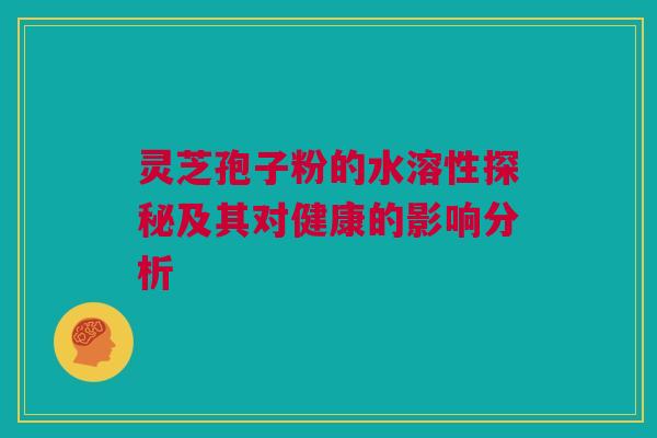 灵芝孢子粉的水溶性探秘及其对健康的影响分析