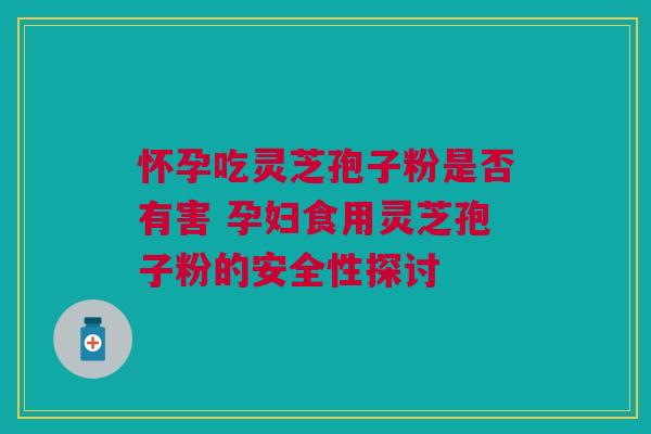 怀孕吃灵芝孢子粉是否有害 孕妇食用灵芝孢子粉的安全性探讨