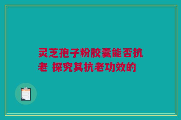 灵芝孢子粉胶囊能否抗老 探究其抗老功效的