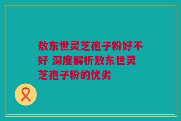 敖东世灵芝孢子粉好不好 深度解析敖东世灵芝孢子粉的优劣