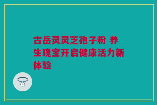 古岳灵灵芝孢子粉 养生瑰宝开启健康活力新体验