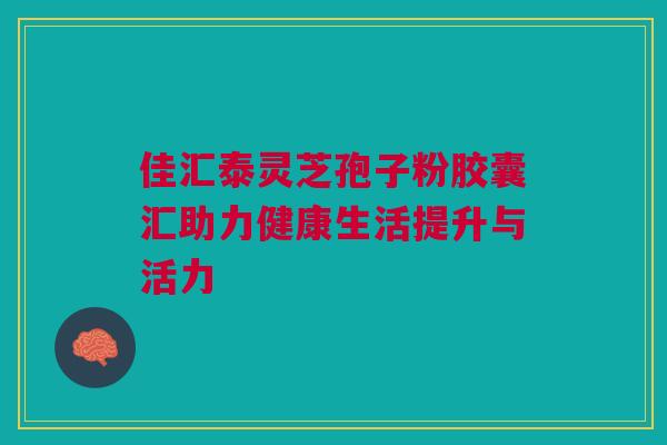 佳汇泰灵芝孢子粉胶囊汇助力健康生活提升与活力