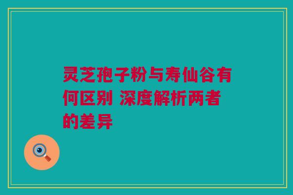 灵芝孢子粉与寿仙谷有何区别 深度解析两者的差异