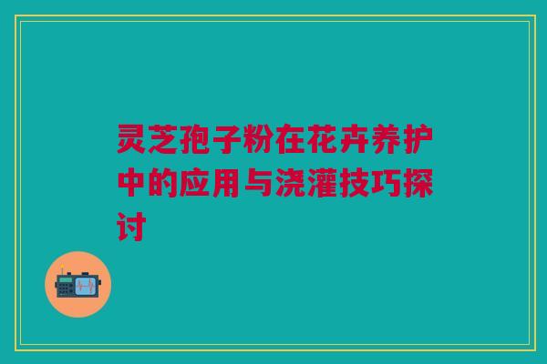 灵芝孢子粉在花卉养护中的应用与浇灌技巧探讨