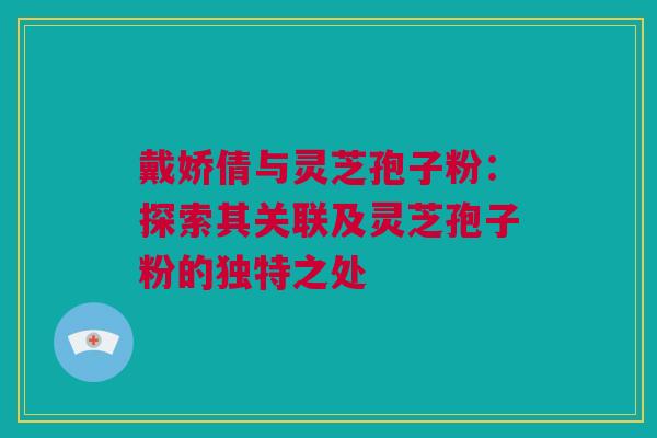 戴娇倩与灵芝孢子粉：探索其关联及灵芝孢子粉的独特之处