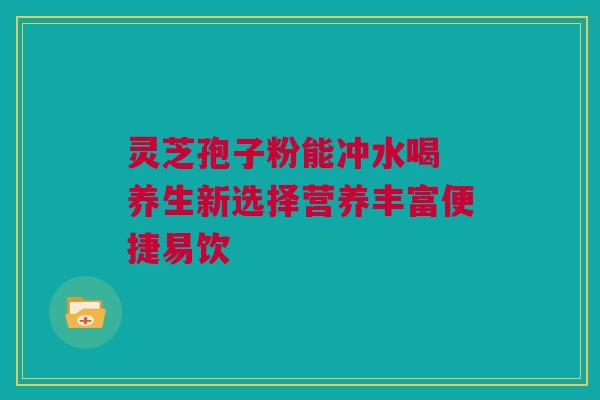 灵芝孢子粉能冲水喝 养生新选择营养丰富便捷易饮