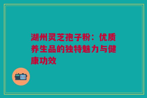 湖州灵芝孢子粉：优质养生品的独特魅力与健康功效