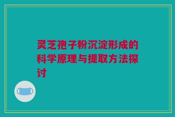 灵芝孢子粉沉淀形成的科学原理与提取方法探讨