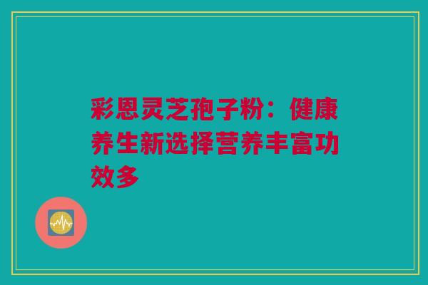 彩恩灵芝孢子粉：健康养生新选择营养丰富功效多