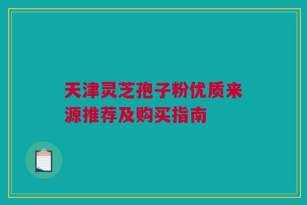 天津灵芝孢子粉优质来源推荐及购买指南