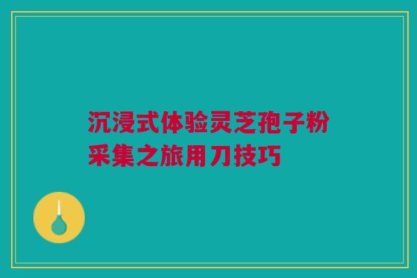 沉浸式体验灵芝孢子粉采集之旅用刀技巧