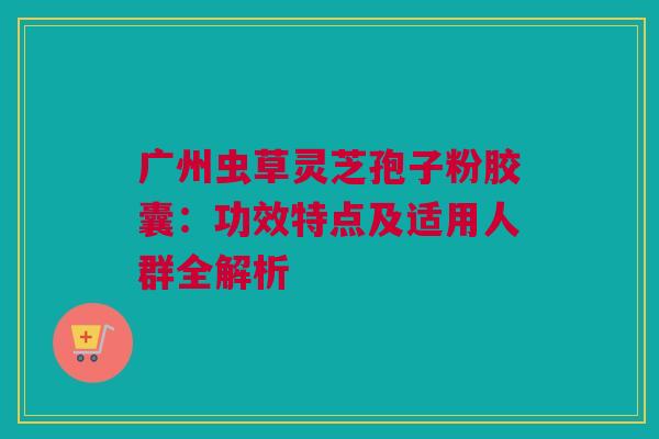 广州虫草灵芝孢子粉胶囊：功效特点及适用人群全解析