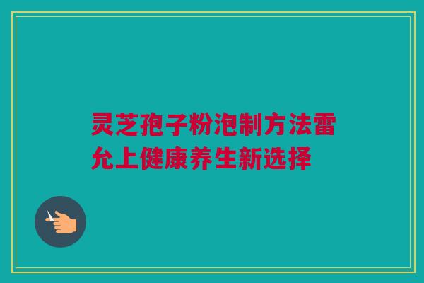 灵芝孢子粉泡制方法雷允上健康养生新选择