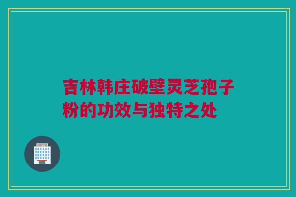 吉林韩庄破壁灵芝孢子粉的功效与独特之处