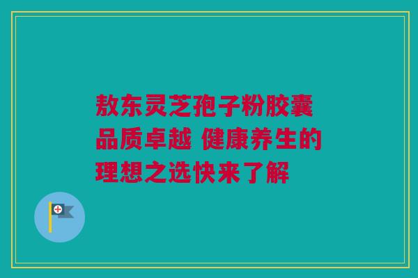 敖东灵芝孢子粉胶囊 品质卓越 健康养生的理想之选快来了解