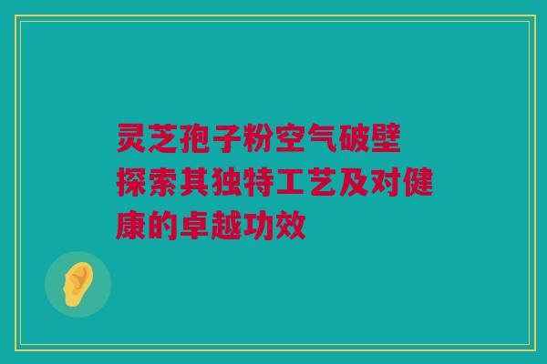 灵芝孢子粉空气破壁 探索其独特工艺及对健康的卓越功效